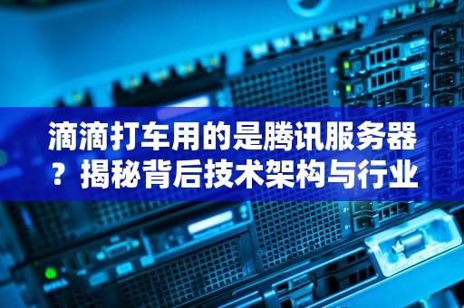 滴滴打车用的是腾讯服务器？揭秘背后技术架构与行业内幕！