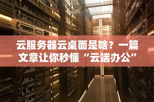 云服务器云桌面是啥？一篇文章让你秒懂“云端办公”的黑科技！