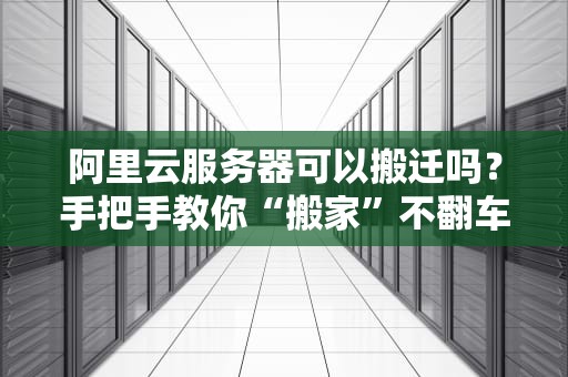 阿里云服务器可以搬迁吗？手把手教你“搬家”不翻车！