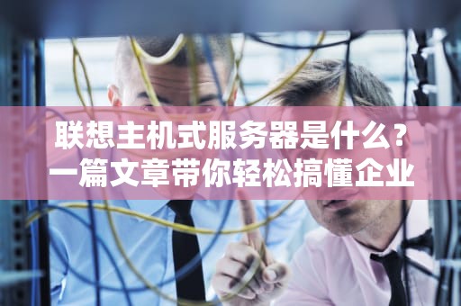 联想主机式服务器是什么？一篇文章带你轻松搞懂企业级“大管家”