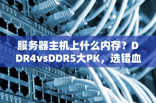 服务器主机上什么内存？DDR4vsDDR5大PK，选错血亏！