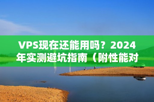 VPS现在还能用吗？2024年实测避坑指南（附性能对比+骚操作）