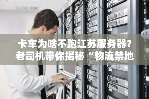 卡车为啥不跑江苏服务器？老司机带你揭秘“物流禁地”的真相！