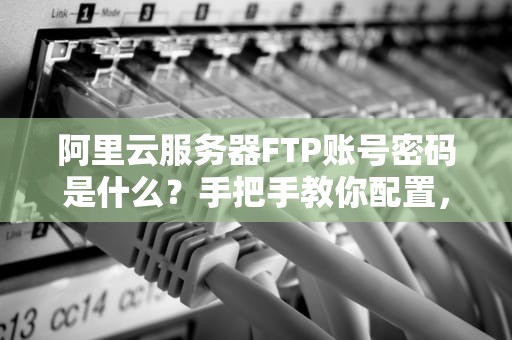 阿里云服务器FTP账号密码是什么？手把手教你配置，小白也能秒懂！