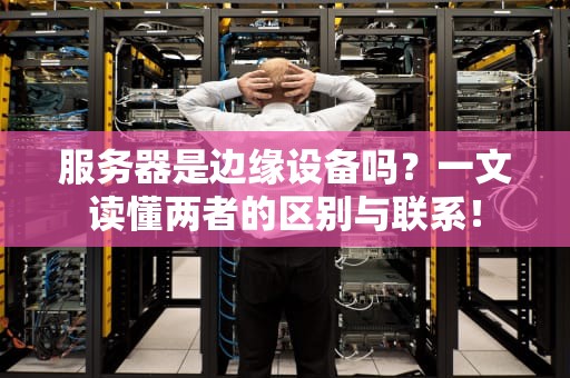 服务器是边缘设备吗？一文读懂两者的区别与联系！