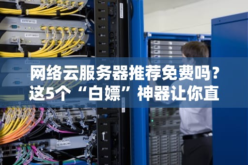网络云服务器推荐免费吗？这5个“白嫖”神器让你直呼真香！