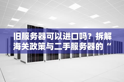 旧服务器可以进口吗？拆解海关政策与二手服务器的“跨国恋”