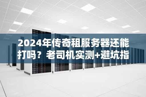2024年传奇租服务器还能打吗？老司机实测+避坑指南！