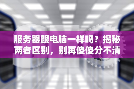 服务器跟电脑一样吗？揭秘两者区别，别再傻傻分不清！