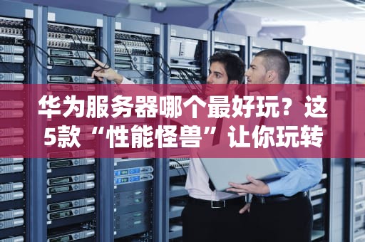 华为服务器哪个最好玩？这5款“性能怪兽”让你玩转黑科技！