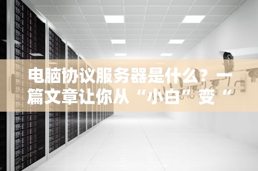 电脑协议服务器是什么？一篇文章让你从“小白”变“大神”！（附超实用选购指南）