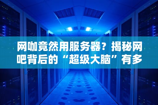 网咖竟然用服务器？揭秘网吧背后的“超级大脑”有多硬核！
