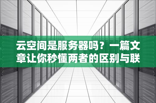 云空间是服务器吗？一篇文章让你秒懂两者的区别与联系！