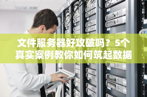文件服务器好攻破吗？5个真实案例教你如何筑起数据堡垒！