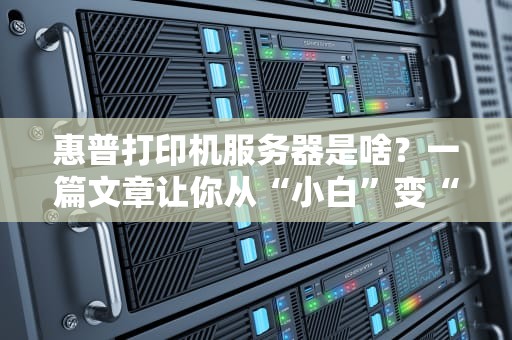 惠普打印机服务器是啥？一篇文章让你从“小白”变“懂王”！