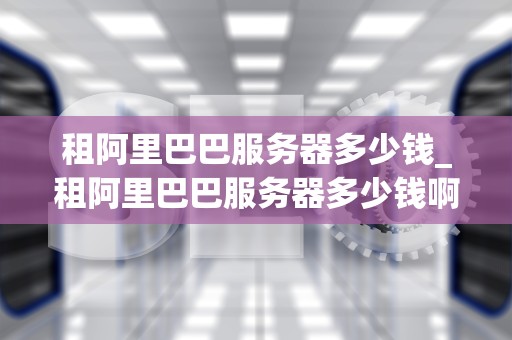 租阿里巴巴服务器多少钱_租阿里巴巴服务器多少钱啊_租阿里巴巴服务器的费用及相关信息