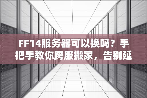 FF14服务器可以换吗？手把手教你跨服搬家，告别延迟卡顿！