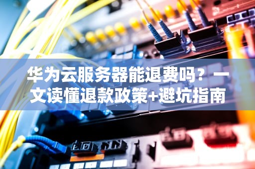 华为云服务器能退费吗？一文读懂退款政策+避坑指南（附真实案例）