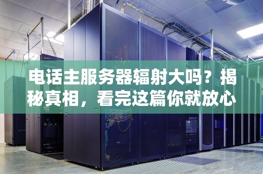 电话主服务器辐射大吗？揭秘真相，看完这篇你就放心了！