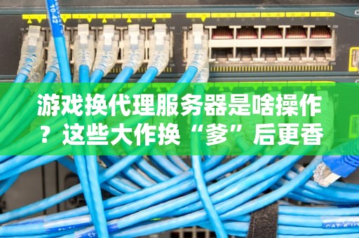 游戏换代理服务器是啥操作？这些大作换“爹”后更香还是更坑？