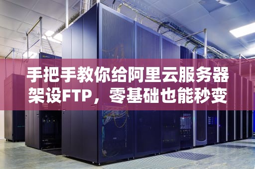 手把手教你给阿里云服务器架设FTP，零基础也能秒变老司机！