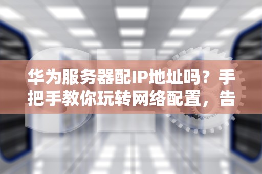 华为服务器配IP地址吗？手把手教你玩转网络配置，告别断网焦虑症！