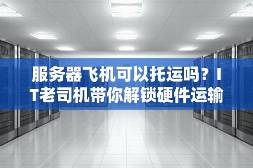 服务器飞机可以托运吗？IT老司机带你解锁硬件运输的“飞天秘籍”！