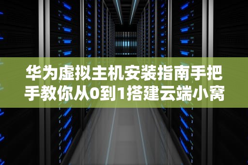 华为虚拟主机安装指南手把手教你从0到1搭建云端小窝（附避坑秘籍）