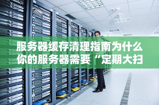 服务器缓存清理指南为什么你的服务器需要“定期大扫除”？