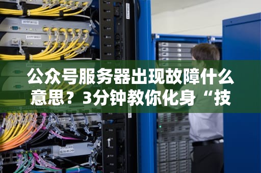 公众号服务器出现故障什么意思？3分钟教你化身“技术侦探”自救！