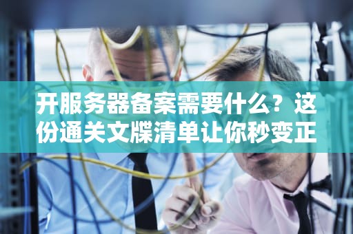 开服务器备案需要什么？这份通关文牒清单让你秒变正规军！