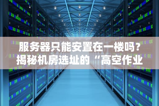 服务器只能安置在一楼吗？揭秘机房选址的“高空作业”与“地下潜行”