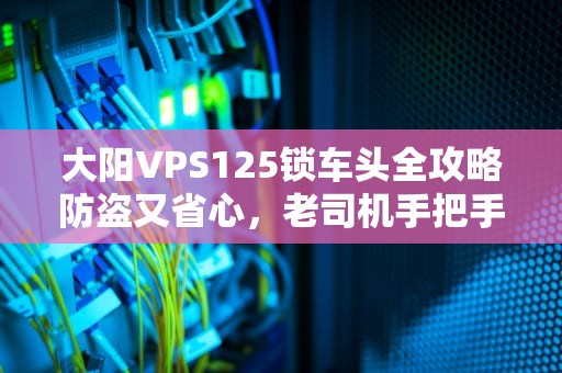 大阳VPS125锁车头全攻略防盗又省心，老司机手把手教你！