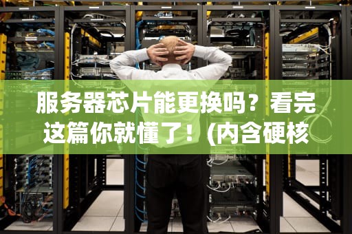 服务器芯片能更换吗？看完这篇你就懂了！(内含硬核科普+骚操作)