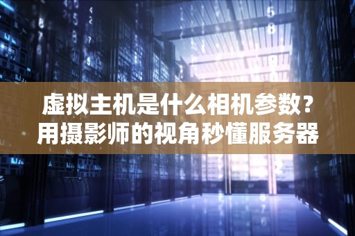 虚拟主机是什么相机参数？用摄影师的视角秒懂服务器配置！