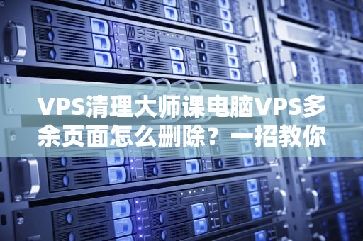 VPS清理大师课电脑VPS多余页面怎么删除？一招教你瘦身提速50%！