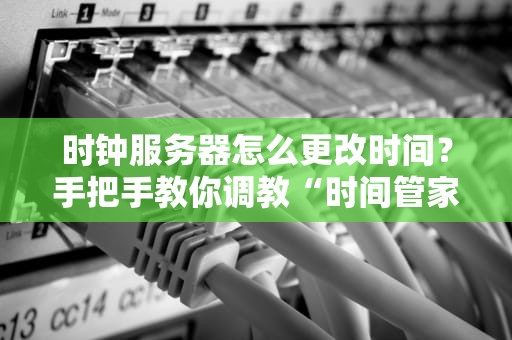 时钟服务器怎么更改时间？手把手教你调教“时间管家”不翻车！
