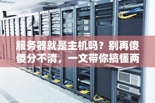 服务器就是主机吗？别再傻傻分不清，一文带你搞懂两者的区别！