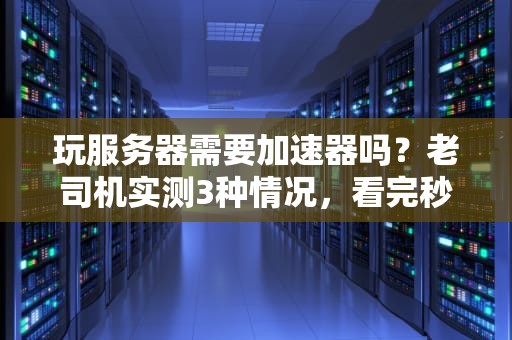 玩服务器需要加速器吗？老司机实测3种情况，看完秒懂！