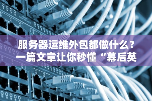 服务器运维外包都做什么？一篇文章让你秒懂“幕后英雄”的日常！