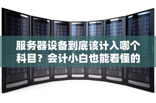 服务器设备到底该计入哪个科目？会计小白也能看懂的硬核科普！