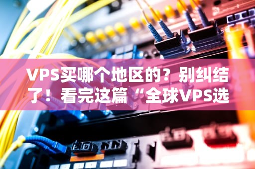VPS买哪个地区的？别纠结了！看完这篇“全球VPS选地区指南”秒变老司机！