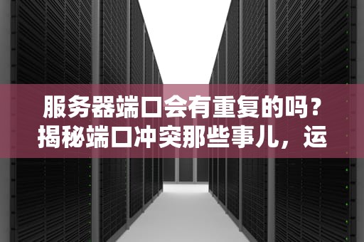 服务器端口会有重复的吗？揭秘端口冲突那些事儿，运维老司机也翻车！