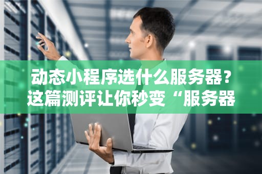 动态小程序选什么服务器？这篇测评让你秒变“服务器老司机”！