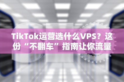 TikTok运营选什么VPS？这份“不翻车”指南让你流量起飞！