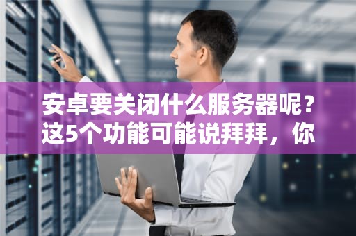 安卓要关闭什么服务器呢？这5个功能可能说拜拜，你的手机会变砖吗？