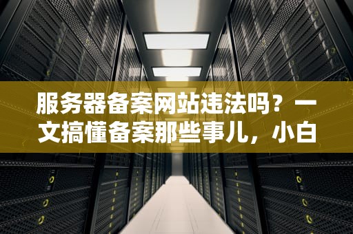 服务器备案网站违法吗？一文搞懂备案那些事儿，小白也能秒变老司机！