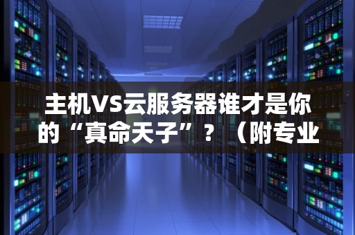 主机VS云服务器谁才是你的“真命天子”？（附专业选购指南）