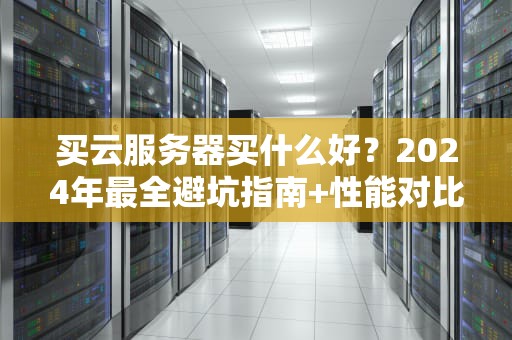 买云服务器买什么好？2024年最全避坑指南+性能对比实测！