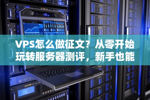 VPS怎么做征文？从零开始玩转服务器测评，新手也能变大神！